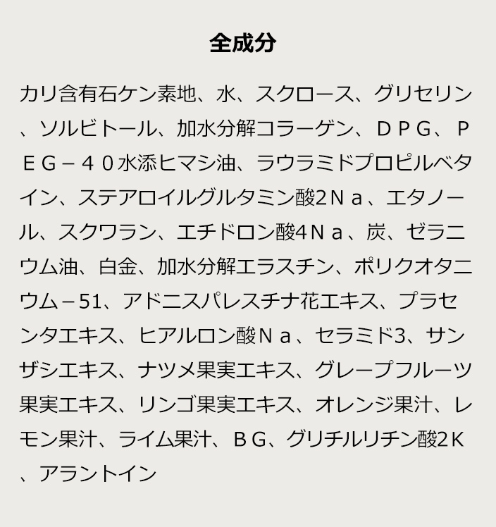 [全成分]カリ含有石ケン素地、水、スクロース、グリセリン、ソルビトール、加水分解コラーゲン、DPG、PEG-40水添ヒマシ油、ラウラミドプロピルベタイン、ステアロイルグルタミン酸2Na、エタノール、スクワラン、エチドロン酸4Na、炭、ゼラニウム油、白金、加水分解エラスチン、ポリクオタニウム-51、アドニスパレスチナ花エキス、プラセンタエキス、ヒアルロン酸Na、セラミド酸、サンザシエキス、ナツメ果実エキス、グレープフルーツ果実エキス、リンゴ果実エキス、オレンジ果汁、レモン果汁、ライム果汁、BG、グリチルリチン酸2K、アラントイン